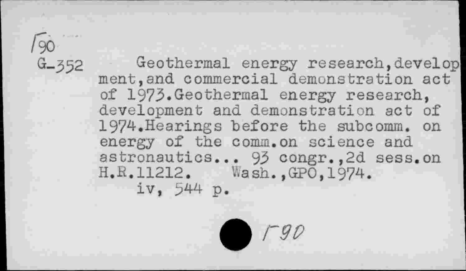 ﻿/90
G-352
Geothermal energy research,develop ment,and commercial demonstration act of 1973.Geothermal energy research, development and demonstration act of 1974.Hearings before the subcomm, on energy of the comm.on science and astronautics... 93 congr.,2d sess.on H.R.11212. Wash.,GPO,1974.
iv, 544 p.